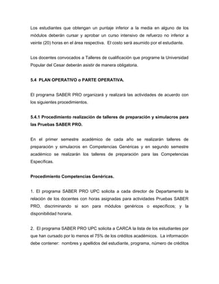 Los estudiantes que obtengan un puntaje inferior a la media en alguno de los
módulos deberán cursar y aprobar un curso intensivo de refuerzo no inferior a
veinte (20) horas en el área respectiva. El costo será asumido por el estudiante.
Los docentes convocados a Talleres de cualificación que programe la Universidad
Popular del Cesar deberán asistir de manera obligatoria.
5.4 PLAN OPERATIVO o PARTE OPERATIVA.
El programa SABER PRO organizará y realizará las actividades de acuerdo con
los siguientes procedimientos.
5.4.1 Procedimiento realización de talleres de preparación y simulacros para
las Pruebas SABER PRO.
En el primer semestre académico de cada año se realizarán talleres de
preparación y simulacros en Competencias Genéricas y en segundo semestre
académico se realizarán los talleres de preparación para las Competencias
Específicas.
Procedimiento Competencias Genéricas.
1. El programa SABER PRO UPC solicita a cada director de Departamento la
relación de los docentes con horas asignadas para actividades Pruebas SABER
PRO, discriminando si son para módulos genéricos o específicos; y la
disponibilidad horaria.
2. El programa SABER PRO UPC solicita a CARCA la lista de los estudiantes por
que han cursado por lo menos el 75% de los créditos académicos. La información
debe contener: nombres y apellidos del estudiante, programa, número de créditos
 