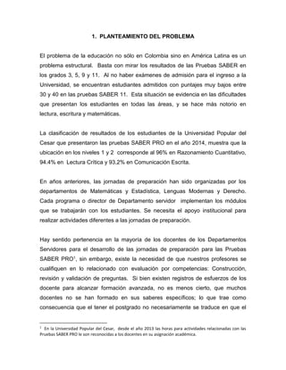 1. PLANTEAMIENTO DEL PROBLEMA
El problema de la educación no sólo en Colombia sino en América Latina es un
problema estructural. Basta con mirar los resultados de las Pruebas SABER en
los grados 3, 5, 9 y 11. Al no haber exámenes de admisión para el ingreso a la
Universidad, se encuentran estudiantes admitidos con puntajes muy bajos entre
30 y 40 en las pruebas SABER 11. Esta situación se evidencia en las dificultades
que presentan los estudiantes en todas las áreas, y se hace más notorio en
lectura, escritura y matemáticas.
La clasificación de resultados de los estudiantes de la Universidad Popular del
Cesar que presentaron las pruebas SABER PRO en el año 2014, muestra que la
ubicación en los niveles 1 y 2 corresponde al 96% en Razonamiento Cuantitativo,
94.4% en Lectura Crítica y 93,2% en Comunicación Escrita.
En años anteriores, las jornadas de preparación han sido organizadas por los
departamentos de Matemáticas y Estadística, Lenguas Modernas y Derecho.
Cada programa o director de Departamento servidor implementan los módulos
que se trabajarán con los estudiantes. Se necesita el apoyo institucional para
realizar actividades diferentes a las jornadas de preparación.
Hay sentido pertenencia en la mayoría de los docentes de los Departamentos
Servidores para el desarrollo de las jornadas de preparación para las Pruebas
SABER PRO1, sin embargo, existe la necesidad de que nuestros profesores se
cualifiquen en lo relacionado con evaluación por competencias: Construcción,
revisión y validación de preguntas. Si bien existen registros de esfuerzos de los
docente para alcanzar formación avanzada, no es menos cierto, que muchos
docentes no se han formado en sus saberes específicos; lo que trae como
consecuencia que el tener el postgrado no necesariamente se traduce en que el
1
En la Universidad Popular del Cesar, desde el año 2013 las horas para actividades relacionadas con las
Pruebas SABER PRO le son reconocidas a los docentes en su asignación académica.
 