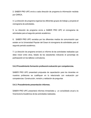 2. SABER PRO UPC envía a cada dirección de programa la información recibida
por CARCA.
4. La dirección de programa organiza los diferentes grupos de trabajo y proyecta el
cronograma de actividades.
5. La dirección de programa envía a SABER PRO UPC el cronograma de
actividades para el segundo periodo académico.
6. SABER PRO UPC socializa por los diferentes medios de comunicación que
existen en la Universidad Popular del Cesar el cronograma de actividades para el
segundo periodo académico.
7. La dirección de programa enviará un informe de las actividades realizadas que
debe incluir entre otros, listado de los estudiantes indicando el porcentaje de
participación en los talleres o simulacros.
5.4.2 Procedimiento formación profesoral evaluación por competencias.
SABER PRO UPC presentará propuesta de capacitación para los docentes en
nuestros profesores se cualifiquen en lo relacionado con evaluación por
competencias: Construcción, revisión y validación de preguntas
5.4.3. Procedimiento presentación informes.
SABER PRO UPC presentará informes trimestrales y un consolidado anual a la
Vicerrectoría Académica de las actividades realizadas.
 