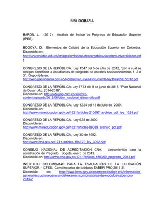 BIBLIOGRAFÍA
BARÓN, L. (2013). Análisis del Índice de Progreso de Educación Superior
(IPES).
BOGOYA, D. Elementos de Calidad de la Educación Superior en Colombia.
Disponible en:
http://universidad.edu.co/images/cmlopera/descargables/saberprouniversidades.pd
f
CONGRESO DE LA REPÚBLICA. Ley 1547 del 5 de julio de 2012, “por la cual se
otorgan beneficios a estudiantes de pregrado de estratos socioeconómicos 1, 2 ó
3”. Disponible en:
http://wsp.presidencia.gov.co/Normativa/Leyes/Documents/ley154705072012.pdf
CONGRESO DE LA REPÚBLICA. Ley 1753 del 9 de junio de 2015, “Plan Nacional
de Desarrollo, 2014-2018”.
Disponible en: http://sidegap.com.co/sitio/wp-
content/uploads/2015/06/plan_nacional_desarrollo.pdf
CONGRESO DE LA REPÚBLICA. Ley 1324 del 13 de julio de 2009.
Disponible en:
http://www.mineducacion.gov.co/1621/articles-210697_archivo_pdf_ley_1324.pdf
CONGRESO DE LA REPÚBLICA. Ley 635 de 2000.
Disponible en:
http://www.mineducacion.gov.co/1621/articles-86089_archivo_pdf.pdf
CONGRESO DE LA REPÚBLICA. Ley 30 de 1992.
Disponible en:
http://www.cna.gov.co/1741/articles-186370_ley_3092.pdf
CONSEJO NACIONAL DE ACREDITACION CNA. Lineamientos para la
acreditación de Pregrado. Bogotá, enero de 2013.
Disponible en: http://www.cna.gov.co/1741/articles-186359_pregrado_2013.pdf
INSTITUTO COLOMBIANO PARA LA EVALUACIÓN DE LA EDUCACIÓN
SUPERIOR - ICFES. Combinatorias de Módulos SABER PRO 2013-2.
Disponible en: http://www.icfes.gov.co/examenes/saber-pro/informacion-
general/estructura-general-del-examen/combinatorias-de-modulos-saber-pro-
2013-2
 