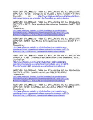 INSTITUTO COLOMBIANO PARA LA EVALUACIÓN DE LA EDUCACIÓN
SUPERIOR - ICFES. Cronograma de Pruebas y Tarifas SABER PRO 2016.
Disponible en: http://www.icfes.gov.co/index.php/estudiantes-y-
padres/cronograma-de-pruebas-y-tarifas/saber-pro-universitarios
INSTITUTO COLOMBIANO PARA LA EVALUACIÓN DE LA EDUCACIÓN
SUPERIOR - ICFES. Guía Módulo de Competencias Ciudadanas SABER PRO
2015-2.
Disponible en:
http://www.icfes.gov.co/index.php/estudiantes-y-padres/saber-pro-
estudiantes/estructura-general-del-examen/modulos-saber-pro-2016-
1/itemlist/category/277-estructura-general-del-examen-saber-pro
INSTITUTO COLOMBIANO PARA LA EVALUACIÓN DE LA EDUCACIÓN
SUPERIOR - ICFES. Guía Módulo de Competencias Ciudadanas SABER T Y T.
2016-1.
Disponible en:
http://www.icfes.gov.co/index.php/estudiantes-y-padres/saber-pro-
estudiantes/estructura-general-del-examen/modulos-saber-pro-2016-
1/itemlist/category/277-estructura-general-del-examen-saber-pro
INSTITUTO COLOMBIANO PARA LA EVALUACIÓN DE LA EDUCACIÓN
SUPERIOR - ICFES. Guía Módulo de Comunicación Escrita SABER PRO 2015-2.
Disponible en:
http://www.icfes.gov.co/index.php/estudiantes-y-padres/saber-pro-
estudiantes/estructura-general-del-examen/modulos-saber-pro-2016-
1/itemlist/category/277-estructura-general-del-examen-saber-pro
INSTITUTO COLOMBIANO PARA LA EVALUACIÓN DE LA EDUCACIÓN
SUPERIOR - ICFES. Guía Módulo de Inglés SABER PRO 2015-2.
Disponible en:
http://www.icfes.gov.co/index.php/estudiantes-y-padres/saber-pro-
estudiantes/estructura-general-del-examen/modulos-saber-pro-2016-
1/itemlist/category/277-estructura-general-del-examen-saber-pro
INSTITUTO COLOMBIANO PARA LA EVALUACIÓN DE LA EDUCACIÓN
SUPERIOR - ICFES. Guía Módulo de Lectura Crítica SABER PRO 2015-2.
Disponible en:
http://www.icfes.gov.co/index.php/estudiantes-y-padres/saber-pro-
estudiantes/estructura-general-del-examen/modulos-saber-pro-2016-
1/itemlist/category/277-estructura-general-del-examen-saber-pro
 