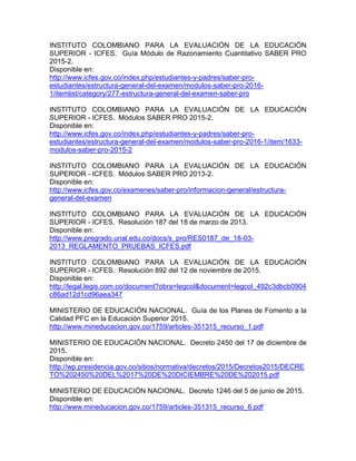 INSTITUTO COLOMBIANO PARA LA EVALUACIÓN DE LA EDUCACIÓN
SUPERIOR - ICFES. Guía Módulo de Razonamiento Cuantitativo SABER PRO
2015-2.
Disponible en:
http://www.icfes.gov.co/index.php/estudiantes-y-padres/saber-pro-
estudiantes/estructura-general-del-examen/modulos-saber-pro-2016-
1/itemlist/category/277-estructura-general-del-examen-saber-pro
INSTITUTO COLOMBIANO PARA LA EVALUACIÓN DE LA EDUCACIÓN
SUPERIOR - ICFES. Módulos SABER PRO 2015-2.
Disponible en:
http://www.icfes.gov.co/index.php/estudiantes-y-padres/saber-pro-
estudiantes/estructura-general-del-examen/modulos-saber-pro-2016-1/item/1633-
modulos-saber-pro-2015-2
INSTITUTO COLOMBIANO PARA LA EVALUACIÓN DE LA EDUCACIÓN
SUPERIOR - ICFES. Módulos SABER PRO 2013-2.
Disponible en:
http://www.icfes.gov.co/examenes/saber-pro/informacion-general/estructura-
general-del-examen
INSTITUTO COLOMBIANO PARA LA EVALUACIÓN DE LA EDUCACIÓN
SUPERIOR - ICFES. Resolución 187 del 18 de marzo de 2013.
Disponible en:
http://www.pregrado.unal.edu.co/docs/s_pro/RES0187_de_18-03-
2013_REGLAMENTO_PRUEBAS_ICFES.pdf
INSTITUTO COLOMBIANO PARA LA EVALUACIÓN DE LA EDUCACIÓN
SUPERIOR - ICFES. Resolución 892 del 12 de noviembre de 2015.
Disponible en:
http://legal.legis.com.co/document?obra=legcol&document=legcol_492c3dbcb0904
c86ad12d1cd96aea347
MINISTERIO DE EDUCACIÓN NACIONAL. Guía de los Planes de Fomento a la
Calidad PFC en la Educación Superior 2015.
http://www.mineducacion.gov.co/1759/articles-351315_recurso_1.pdf
MINISTERIO DE EDUCACIÓN NACIONAL. Decreto 2450 del 17 de diciembre de
2015.
Disponible en:
http://wp.presidencia.gov.co/sitios/normativa/decretos/2015/Decretos2015/DECRE
TO%202450%20DEL%2017%20DE%20DICIEMBRE%20DE%202015.pdf
MINISTERIO DE EDUCACIÓN NACIONAL. Decreto 1246 del 5 de junio de 2015.
Disponible en:
http://www.mineducacion.gov.co/1759/articles-351315_recurso_6.pdf
 