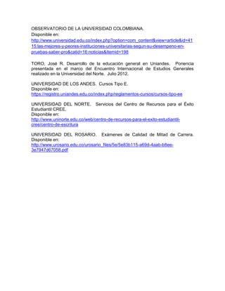 OBSERVATORIO DE LA UNIVERSIDAD COLOMBIANA.
Disponible en:
http://www.universidad.edu.co/index.php?option=com_content&view=article&id=41
15:las-mejores-y-peores-instituciones-universitarias-segun-su-desempeno-en-
pruebas-saber-pro&catid=16:noticias&Itemid=198
TORO, José R. Desarrollo de la educación general en Uniandes. Ponencia
presentada en el marco del Encuentro Internacional de Estudios Generales
realizado en la Universidad del Norte. Julio 2012.
UNIVERSIDAD DE LOS ANDES. Cursos Tipo E.
Disponible en:
https://registro.uniandes.edu.co/index.php/reglamentos-cursos/cursos-tipo-ee
UNIVERSIDAD DEL NORTE. Servicios del Centro de Recursos para el Éxito
Estudiantil CREE.
Disponible en:
http://www.uninorte.edu.co/web/centro-de-recursos-para-el-exito-estudiantil-
cree/centro-de-escritura
UNIVERSIDAD DEL ROSARIO. Exámenes de Calidad de Mitad de Carrera.
Disponible en:
http://www.urosario.edu.co/urosario_files/5e/5e83b115-a69d-4aab-b8ee-
3e7947d67058.pdf
 