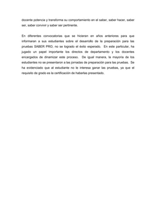docente potencia y transforma su comportamiento en el saber, saber hacer, saber
ser, saber convivir y saber ser pertinente.
En diferentes convocatorias que se hicieran en años anteriores para que
informaran a sus estudiantes sobre el desarrollo de la preparación para las
pruebas SABER PRO, no se logrado el éxito esperado. En este particular, ha
jugado un papel importante los directos de departamento y los docentes
encargados de dinamizar este proceso. De igual manera, la mayoría de los
estudiantes no se presentaron a las jornadas de preparación para las pruebas. Se
ha evidenciado que al estudiante no le interesa ganar las pruebas, ya que el
requisito de grado es la certificación de haberlas presentado.
 