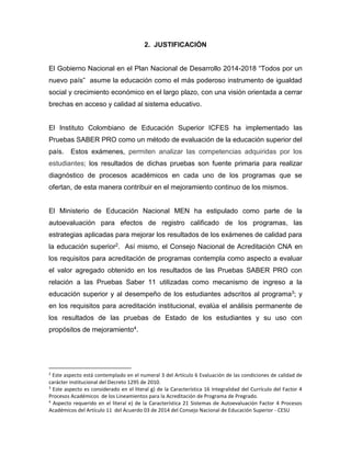 2. JUSTIFICACIÓN
El Gobierno Nacional en el Plan Nacional de Desarrollo 2014-2018 “Todos por un
nuevo país” asume la educación como el más poderoso instrumento de igualdad
social y crecimiento económico en el largo plazo, con una visión orientada a cerrar
brechas en acceso y calidad al sistema educativo.
El Instituto Colombiano de Educación Superior ICFES ha implementado las
Pruebas SABER PRO como un método de evaluación de la educación superior del
país. Estos exámenes, permiten analizar las competencias adquiridas por los
estudiantes; los resultados de dichas pruebas son fuente primaria para realizar
diagnóstico de procesos académicos en cada uno de los programas que se
ofertan, de esta manera contribuir en el mejoramiento continuo de los mismos.
El Ministerio de Educación Nacional MEN ha estipulado como parte de la
autoevaluación para efectos de registro calificado de los programas, las
estrategias aplicadas para mejorar los resultados de los exámenes de calidad para
la educación superior2. Así mismo, el Consejo Nacional de Acreditación CNA en
los requisitos para acreditación de programas contempla como aspecto a evaluar
el valor agregado obtenido en los resultados de las Pruebas SABER PRO con
relación a las Pruebas Saber 11 utilizadas como mecanismo de ingreso a la
educación superior y al desempeño de los estudiantes adscritos al programa3; y
en los requisitos para acreditación institucional, evalúa el análisis permanente de
los resultados de las pruebas de Estado de los estudiantes y su uso con
propósitos de mejoramiento4.
2
Este aspecto está contemplado en el numeral 3 del Artículo 6 Evaluación de las condiciones de calidad de
carácter institucional del Decreto 1295 de 2010.
3
Este aspecto es considerado en el literal g) de la Característica 16 Integralidad del Currículo del Factor 4
Procesos Académicos de los Lineamientos para la Acreditación de Programa de Pregrado.
4
Aspecto requerido en el literal e) de la Característica 21 Sistemas de Autoevaluación Factor 4 Procesos
Académicos del Artículo 11 del Acuerdo 03 de 2014 del Consejo Nacional de Educación Superior - CESU
 