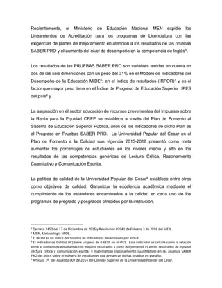 Recientemente, el Ministerio de Educación Nacional MEN expidió los
Lineamientos de Acreditación para los programas de Licenciatura con las
exigencias de planes de mejoramiento en atención a los resultados de las pruebas
SABER PRO y el aumento del nivel de desempeño en la competencia de Inglés5.
Los resultados de las PRUEBAS SABER PRO son variables tenidas en cuenta en
dos de las seis dimensiones con un peso del 31% en el Modelo de Indicadores del
Desempeño de la Educación MIDE6; en el índice de resultados (IRFOR)7 y es el
factor que mayor peso tiene en el Índice de Progreso de Educación Superior IPES
del país8 y .
La asignación en el sector educación de recursos provenientes del Impuesto sobre
la Renta para la Equidad CREE se establece a través del Plan de Fomento al
Sistema de Educación Superior Pública, unos de los indicadores de dicho Plan es
el Progreso en Pruebas SABER PRO. La Universidad Popular del Cesar en el
Plan de Fomento a la Calidad con vigencia 2015-2018 presentó como meta
aumentar los porcentajes de estudiantes en los niveles medio y alto en los
resultados de las competencias genéricas de Lectura Crítica, Razonamiento
Cuantitativo y Comunicación Escrita.
La política de calidad de la Universidad Popular del Cesar9 establece entre otros
como objetivos de calidad: Garantizar la excelencia académica mediante el
cumplimiento de los estándares encaminados a la calidad en cada uno de los
programas de pregrado y posgrados ofrecidos por la institución.
5
Decreto 2450 del 17 de Diciembre de 2015 y Resolución 02041 de Febrero 3 de 2016 del MEN.
6
MEN, Metodología MIDE.
7
El IRFOR es un índice del Sistema de Indicadores desarrollado por el SUE.
8
El Indicador de Calidad (IC) tiene un peso de 0.6195 en el IPES. Este indicador se calcula como la relación
entre el número de estudiantes con mejores resultados a partir del percentil 75 en los resultados de español
(lectura crítica y comunicación escrita) y matemáticas (razonamiento cuantitativo) en las pruebas SABER
PRO del año n sobre el número de estudiantes que presentan dichas pruebas en ese año.
9
Artículo 1º. del Acuerdo 007 de 2014 del Consejo Superior de la Universidad Popular del Cesar.
 