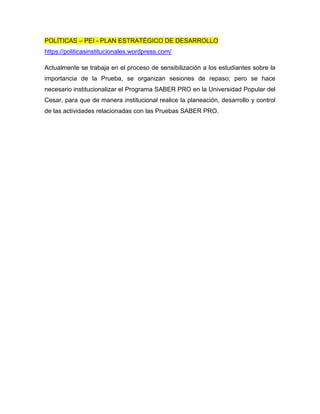 POLÍTICAS – PEI - PLAN ESTRATÉGICO DE DESARROLLO
https://politicasinstitucionales.wordpress.com/
Actualmente se trabaja en el proceso de sensibilización a los estudiantes sobre la
importancia de la Prueba, se organizan sesiones de repaso; pero se hace
necesario institucionalizar el Programa SABER PRO en la Universidad Popular del
Cesar, para que de manera institucional realice la planeación, desarrollo y control
de las actividades relacionadas con las Pruebas SABER PRO.
 