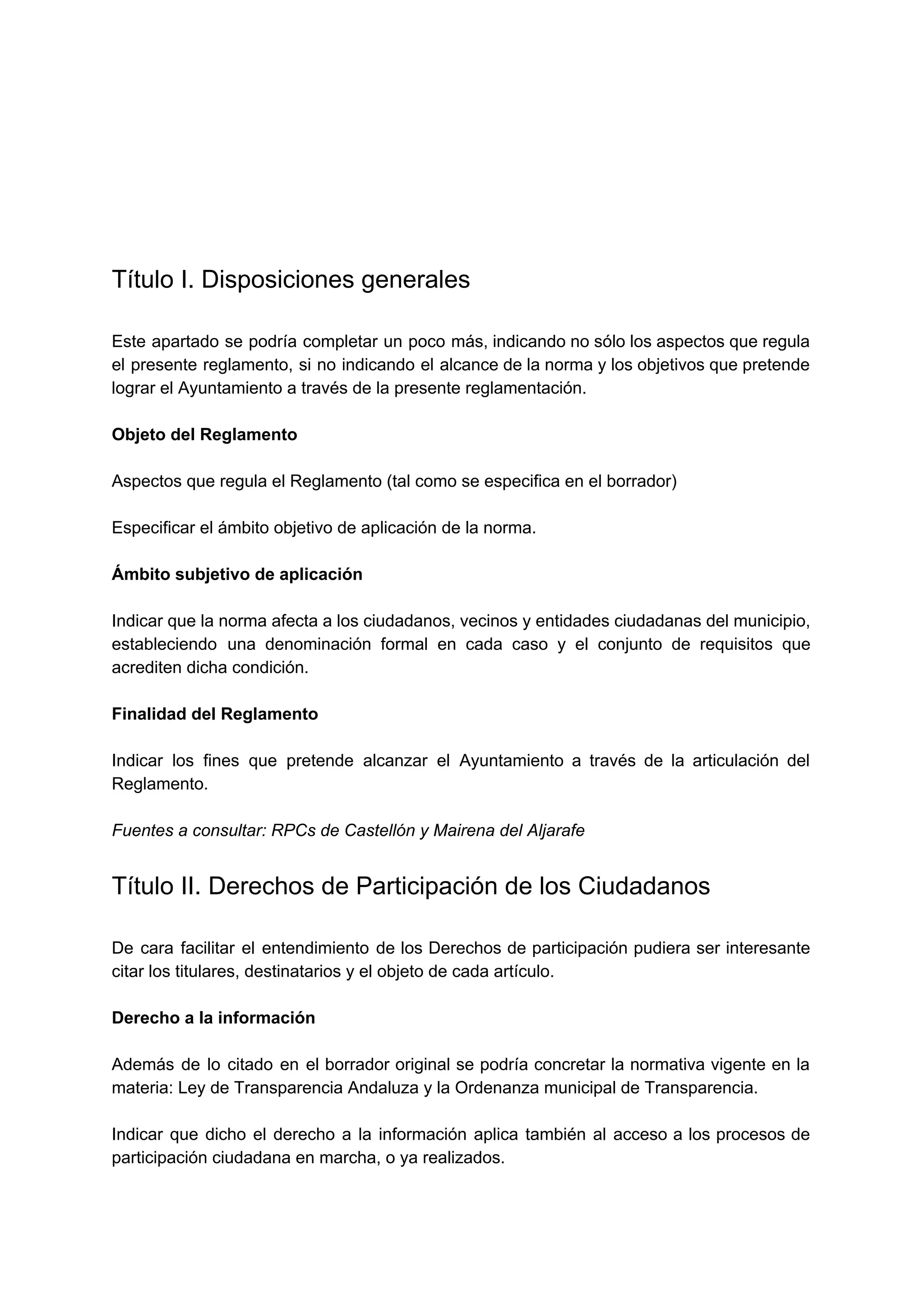  
 
Título I. Disposiciones generales 
 
Este apartado se podría completar un poco más, indicando no sólo los aspectos que regula                             
el presente reglamento, si no indicando el alcance de la norma y los objetivos que pretende                               
lograr el Ayuntamiento a través de la presente reglamentación. 
 
Objeto del Reglamento 
 
Aspectos que regula el Reglamento (tal como se especifica en el borrador) 
 
Especificar el ámbito objetivo de aplicación de la norma. 
 
Ámbito subjetivo de aplicación 
 
Indicar que la norma afecta a los ciudadanos, vecinos y entidades ciudadanas del municipio,                           
estableciendo una denominación formal en cada caso y el conjunto de requisitos que                         
acrediten dicha condición. 
 
Finalidad del Reglamento 
 
Indicar los fines que pretende alcanzar el Ayuntamiento a través de la articulación del                           
Reglamento. 
 
Fuentes a consultar: RPCs de Castellón y Mairena del Aljarafe 
Título II. Derechos de Participación de los Ciudadanos 
 
De cara facilitar el entendimiento de los Derechos de participación pudiera ser interesante                         
citar los titulares, destinatarios y el objeto de cada artículo. 
 
Derecho a la información 
 
Además de lo citado en el borrador original se podría concretar la normativa vigente en la                               
materia: Ley de Transparencia Andaluza y la Ordenanza municipal de Transparencia. 
 
Indicar que dicho el derecho a la información aplica también al acceso a los procesos de                               
participación ciudadana en marcha, o ya realizados. 
 
 