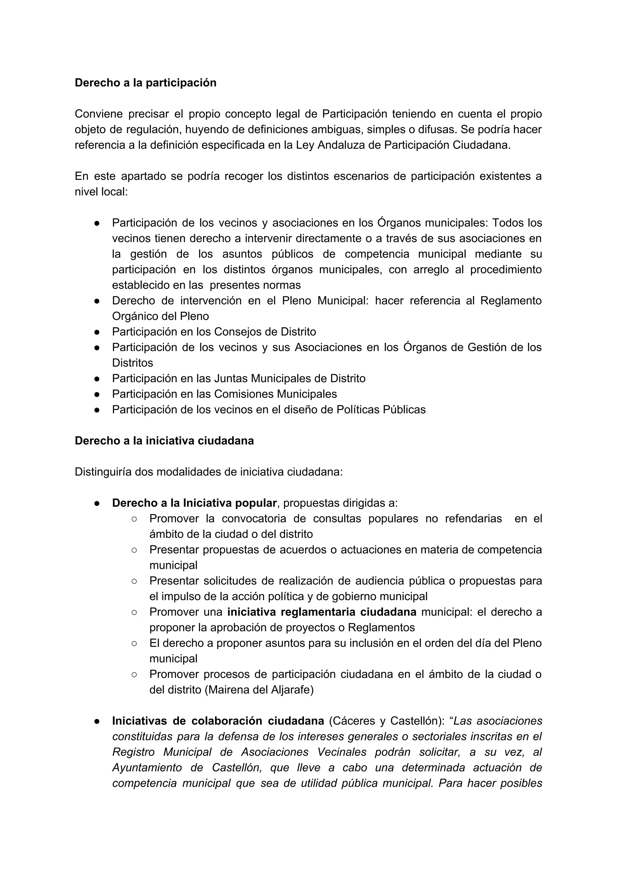 Derecho a la participación 
 
Conviene precisar el propio concepto legal de Participación teniendo en cuenta el propio                         
objeto de regulación, huyendo de definiciones ambiguas, simples o difusas. Se podría hacer                         
referencia a la definición especificada en la Ley Andaluza de Participación Ciudadana.  
 
En este apartado se podría recoger los distintos escenarios de participación existentes a                         
nivel local: 
 
● Participación de los vecinos y asociaciones en los Órganos municipales: Todos los                       
vecinos tienen derecho a intervenir directamente o a través de sus asociaciones en                         
la gestión de los asuntos públicos de competencia municipal mediante su                     
participación en los distintos órganos municipales, con arreglo al procedimiento                   
establecido en las  presentes normas 
● Derecho de intervención en el Pleno Municipal: hacer referencia al Reglamento                     
Orgánico del Pleno 
● Participación en los Consejos de Distrito 
● Participación de los vecinos y sus Asociaciones en los Órganos de Gestión de los                           
Distritos 
● Participación en las Juntas Municipales de Distrito 
● Participación en las Comisiones Municipales 
● Participación de los vecinos en el diseño de Políticas Públicas 
 
Derecho a la iniciativa ciudadana 
 
Distinguiría dos modalidades de iniciativa ciudadana: 
 
● Derecho a la Iniciativa popular​, propuestas dirigidas a: 
○ Promover la convocatoria de consultas populares no refendarias en el                   
ámbito de la ciudad o del distrito 
○ Presentar propuestas de acuerdos o actuaciones en materia de competencia                   
municipal 
○ Presentar solicitudes de realización de audiencia pública o propuestas para                   
el impulso de la acción política y de gobierno municipal 
○ Promover una ​iniciativa reglamentaria ciudadana municipal: el derecho a                 
proponer la aprobación de proyectos o Reglamentos 
○ El derecho a proponer asuntos para su inclusión en el orden del día del Pleno                             
municipal 
○ Promover procesos de participación ciudadana en el ámbito de la ciudad o                       
del distrito (Mairena del Aljarafe) 
 
● Iniciativas de colaboración ciudadana (Cáceres y Castellón): “​Las asociaciones                 
constituidas para la defensa de los intereses generales o sectoriales inscritas en el                         
Registro Municipal de Asociaciones Vecinales podrán solicitar, a su vez, al                     
Ayuntamiento de Castellón, que lleve a cabo una determinada actuación de                     
competencia municipal que sea de utilidad pública municipal. Para hacer posibles                     
 