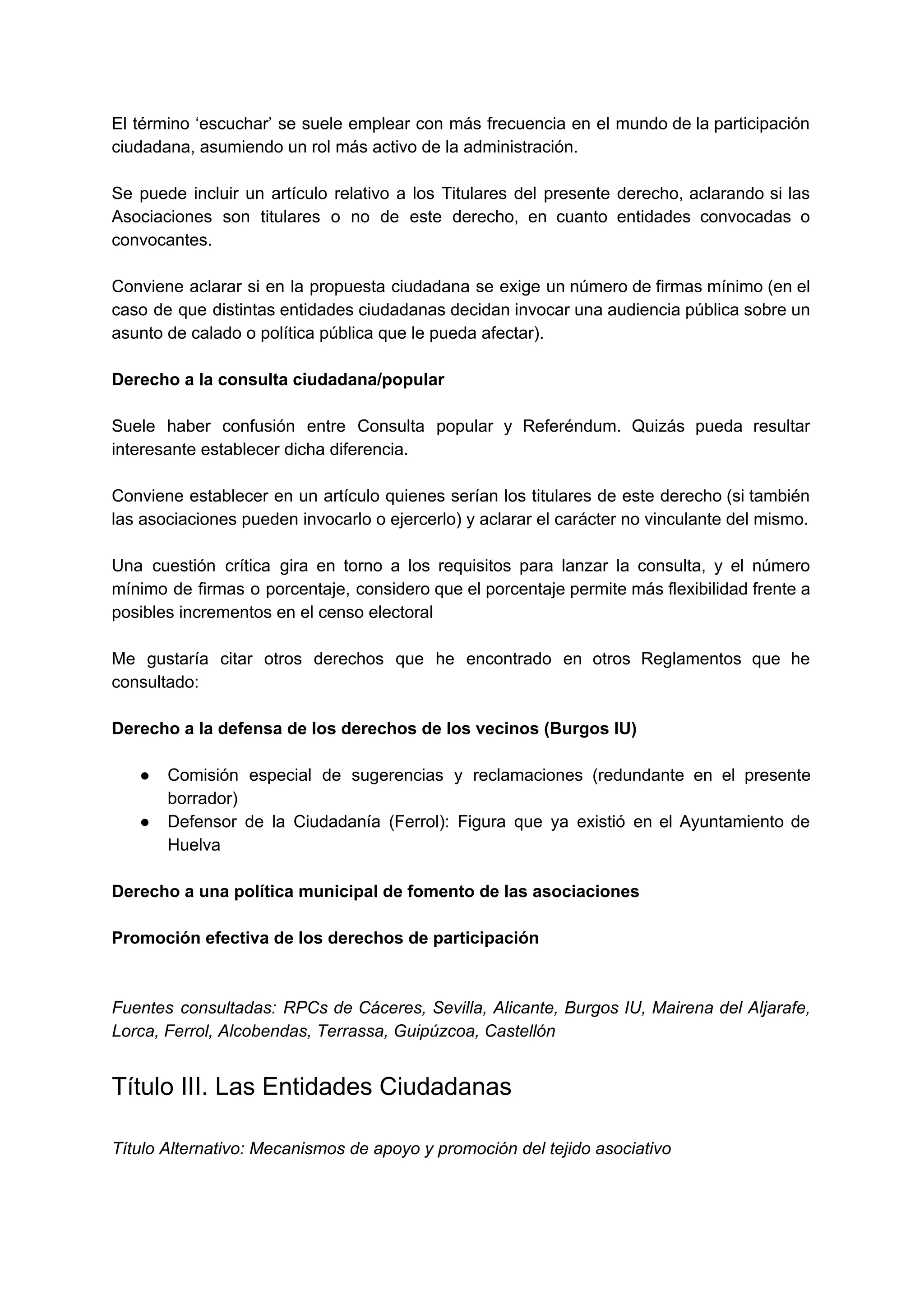 El término ‘escuchar’ se suele emplear con más frecuencia en el mundo de la participación                             
ciudadana, asumiendo un rol más activo de la administración. 
 
Se puede incluir un artículo relativo a los Titulares del presente derecho, aclarando si las                             
Asociaciones son titulares o no de este derecho, en cuanto entidades convocadas o                         
convocantes.  
 
Conviene aclarar si en la propuesta ciudadana se exige un número de firmas mínimo (en el                               
caso de que distintas entidades ciudadanas decidan invocar una audiencia pública sobre un                         
asunto de calado o política pública que le pueda afectar). 
 
Derecho a la consulta ciudadana/popular 
 
Suele haber confusión entre Consulta popular y Referéndum. Quizás pueda resultar                     
interesante establecer dicha diferencia. 
 
Conviene establecer en un artículo quienes serían los titulares de este derecho (si también                           
las asociaciones pueden invocarlo o ejercerlo) y aclarar el carácter no vinculante del mismo. 
 
Una cuestión crítica gira en torno a los requisitos para lanzar la consulta, y el número                               
mínimo de firmas o porcentaje, considero que el porcentaje permite más flexibilidad frente a                           
posibles incrementos en el censo electoral 
 
Me gustaría citar otros derechos que he encontrado en otros Reglamentos que he                         
consultado: 
 
Derecho a la defensa de los derechos de los vecinos (Burgos IU) 
 
● Comisión especial de sugerencias y reclamaciones (redundante en el presente                   
borrador) 
● Defensor de la Ciudadanía (Ferrol): Figura que ya existió en el Ayuntamiento de                         
Huelva 
 
Derecho a una política municipal de fomento de las asociaciones 
 
Promoción efectiva de los derechos de participación 
 
 
Fuentes consultadas: RPCs de Cáceres, Sevilla, Alicante, Burgos IU, Mairena del Aljarafe,                       
Lorca, Ferrol, Alcobendas, Terrassa, Guipúzcoa, Castellón 
Título III. Las Entidades Ciudadanas 
 
Título Alternativo: Mecanismos de apoyo y promoción del tejido asociativo 
 
 