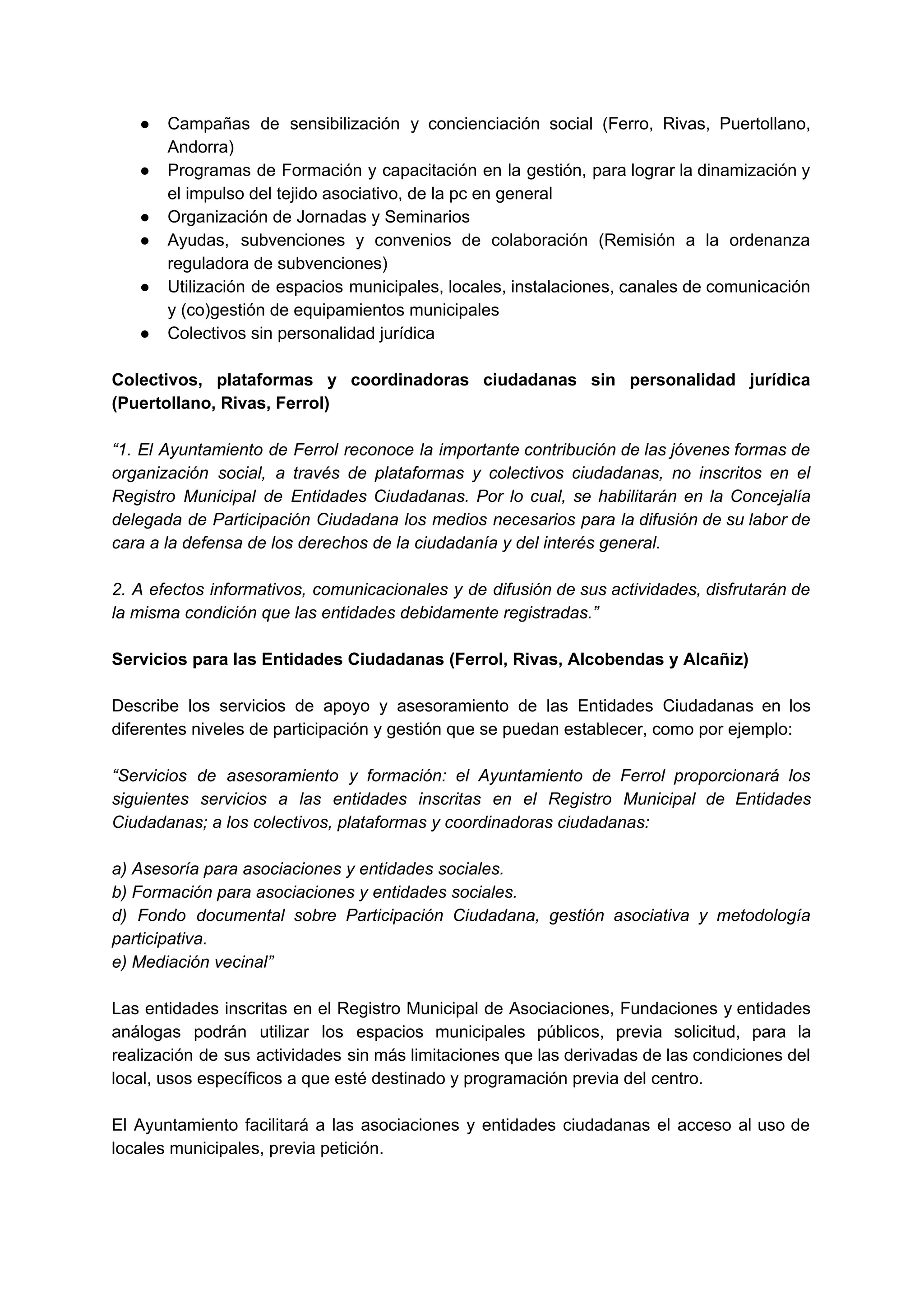 ● Campañas de sensibilización y concienciación social (Ferro, Rivas, Puertollano,                 
Andorra) 
● Programas de Formación y capacitación en la gestión, para lograr la dinamización y                         
el impulso del tejido asociativo, de la pc en general 
● Organización de Jornadas y Seminarios 
● Ayudas, subvenciones y convenios de colaboración (Remisión a la ordenanza                   
reguladora de subvenciones) 
● Utilización de espacios municipales, locales, instalaciones, canales de comunicación                 
y (co)gestión de equipamientos municipales 
● Colectivos sin personalidad jurídica 
 
Colectivos, plataformas y coordinadoras ciudadanas sin personalidad jurídica               
(Puertollano, Rivas, Ferrol) 
 
“1. El Ayuntamiento de Ferrol reconoce la importante contribución de las jóvenes formas de                           
organización social, a través de plataformas y colectivos ciudadanas, no inscritos en el                         
Registro Municipal de Entidades Ciudadanas. Por lo cual, se habilitarán en la Concejalía                         
delegada de Participación Ciudadana los medios necesarios para la difusión de su labor de                           
cara a la defensa de los derechos de la ciudadanía y del interés general.  
 
2. A efectos informativos, comunicacionales y de difusión de sus actividades, disfrutarán de                         
la misma condición que las entidades debidamente registradas.” 
 
Servicios para las Entidades Ciudadanas (Ferrol, Rivas, Alcobendas y Alcañiz) 
 
Describe los servicios de apoyo y asesoramiento de las Entidades Ciudadanas en los                         
diferentes niveles de participación y gestión que se puedan establecer, como por ejemplo: 
 
“Servicios de asesoramiento y formación: el Ayuntamiento de Ferrol proporcionará los                     
siguientes servicios a las entidades inscritas en el Registro Municipal de Entidades                       
Ciudadanas; a los colectivos, plataformas y coordinadoras ciudadanas:  
 
a) Asesoría para asociaciones y entidades sociales.  
b) Formación para asociaciones y entidades sociales.  
d) Fondo documental sobre Participación Ciudadana, gestión asociativa y metodología                   
participativa.  
e) Mediación vecinal” 
 
Las entidades inscritas en el Registro Municipal de Asociaciones, Fundaciones y entidades                       
análogas podrán utilizar los espacios municipales públicos, previa solicitud, para la                     
realización de sus actividades sin más limitaciones que las derivadas de las condiciones del                           
local, usos específicos a que esté destinado y programación previa del centro. 
 
El Ayuntamiento facilitará a las asociaciones y entidades ciudadanas el acceso al uso de                           
locales municipales, previa petición. 
 
 