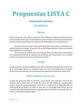 1 | P á g i n a
Propuestas LISTA C
Comenzando a Construir
CEE AMBIENTAL
Misión
Nuestra propuesta como CEE de Ingeniería Civil Ambiental e Ingeniería Ambiental, tiene
como principal misión lograr la participación activa de todos los alumnos que pertenezcan
a nuestro Centro de Estudiantes, sin perjuicio de ideales políticos, ni de ninguna clase.
Se espera alcanzar la mayor representatividad dentro de nuestros compañeros, y así
también fortalecer la imagen de nuestro CEE en el del Departamento de IQA, como también
dentro del entorno universitario.
Se desea además, trabajar como el ente gestionador de problemáticas y necesidades
del estudiantado, tratando de solucionar los problemas que este presente o en su defecto
derivar a una ayuda concreta por parte de la universidad.
Visión
Se espera generar un CEE consolidado, tanto dentro del Departamento de IQA como dentro
de la universidad; además de incentivar lazos con otras universidades para así poder
alcanzar un reconocimiento a nivel nacional de las carreras que conforman nuestro CEE.
Menos palabras, mas acción...
A partir del gran paso dado el año 2012, nos reunimos para presentar una Lista que
continúe con el arduo labor de fundar las bases del CEE Ambiental, consolidándose,
primero dentro de quienes queremos representar y luego frente al Departamento y la
Universidad, de tal manera de dejar en claro ante la Comunidad Universitaria, que los
miembros del CEE Ambiental tienen un organismo que los defienda y represente, fiel a sus
valores y sin tendencia política alguna.
 