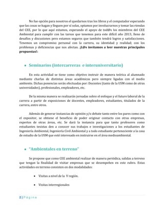 2 | P á g i n a
No fue opción para nosotros el quedarnos tras los libros y el computador esperando
que las cosas se hagan y lleguen por sí solas, optamos por involucrarnos y tomar las riendas
del CEE, por lo que aquí estamos, esperando el apoyo de tod@s los miembros del CEE
Ambiental para cumplir con las tareas que tenemos para este difícil año 2013, lleno de
desafíos y discusiones pero estamos seguros que también tendrá logros y satisfacciones.
Tenemos un compromiso personal con la carrera, su identidad y realidad; con los
problemas y deficiencias que nos afectan. ¡L@s invitamos a leer nuestras principales
propuestas!:
● Seminarios (intercarreras e interuniversitario)
En esta actividad se tiene como objetivo instruir de manera teórica al alumnado
mediante charlas de distintas áreas académicas pero siempre ligadas con el medio
ambiente. Dichas ponencias serán efectuadas por: Docentes (tanto de la USM como de otras
universidades), profesionales, empleadores, etc.
De la misma manera se realizarán jornadas sobre el enfoque y el futuro laboral de la
carrera a partir de exposiciones de docentes, empleadores, estudiantes, titulados de la
carrera, entre otros.
Además de generar instancias de opinión y/o debate tanto entre los pares como con
el expositor, se obtiene el beneficio de poder originar contacto con otras empresas,
expertos de otras áreas, etc. Se dará la instancia para que tanto profesores como
estudiantes tesistas den a conocer sus trabajos e investigaciones a los estudiantes de
Ingeniería Ambiental, Ingeniería Civil Ambiental y a todo estudiante perteneciente a la casa
de estudio de la USM que esté interesado en instruirse en el área medioambiental.
● “Ambientales en terreno”
Se propone que como CEE ambiental realizar de manera periódica, salidas a terreno
que tengan la finalidad de visitar empresas que se desempeñen en este rubro. Estas
actividades en terreno consisten en dos modalidades:
 Visitas a nivel de la V región.
 Visitas interregionales
 