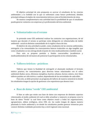 3 | P á g i n a
El objetivo principal de esta propuesta es acercar al estudiante de las ciencias
ambientales a la realidad con la que se enfrentará como futuro profesional, dándole
principal enfoque al empleo de conocimientos teóricos como al fortalecimiento de estos.
De manera complementaria esta actividad dará la posibilidad de que el estudiante
pueda generar contactos con empresas y/o profesionales del área ambiental.
● Voluntariados en el verano
Se pretende como CEE ambiental realizar los contactos con organizaciones, de tal
manera que durante el verano se participe como delegación en voluntariados de índole
ambiental - social en distintas comunidades de la región o fuera de ésta.
El objetivo de esta actividad es poder, como estudiantes de las ciencias ambientales,
entregarle a las comunidades los conocimientos básicos traducidos en algo tangible, que
como estudiantes se nos entrega desde el punto de vista medioambiental y también social.
Para esto se propone postular a fondos concursables (académicos y
medioambientales) de tal manera de potenciar la participación en los voluntariados.
● Talleres teóricos - prácticos
Talleres que tienen la finalidad de entregarle al alumnado mediante el formato
teórico práctico, los conocimientos para diversos temas relacionados con el rubro
ambiental (baños secos, eficiencia energética, huertos urbanos, hornos solares, etc). Estos
talleres pueden ser sólo teórico, o ambos, dependiendo de las necesidades de cada taller.
Para esto, se debe presentar un programa de talleres de manera semestral en donde
los estudiantes tengan la opción de gestionar a los expositores que deseen traer.
● Base de datos “verde” CEE ambiental
Si bien se sabe que existe una base de datos con empresas de distintos aspectos
relacionados al medio ambiente (el cual se debe actualizar y mejorar), se propone crear la
base de datos “Verde” la cual tiene como objetivo reunir a todas las organizaciones,
agrupaciones, aldeas ecológicas, otros CEE, etc. las cuales tengan de alguna manera
plasmada la visión ambiental y en donde los estudiantes pueden generar instancias para
conocer distintas realidades presentes hoy a nivel regional como nacional.
 