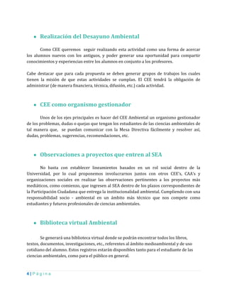4 | P á g i n a
● Realización del Desayuno Ambiental
Como CEE queremos seguir realizando esta actividad como una forma de acercar
los alumnos nuevos con los antiguos, y poder generar una oportunidad para compartir
conocimientos y experiencias entre los alumnos en conjunto a los profesores.
Cabe destacar que para cada propuesta se deben generar grupos de trabajos los cuales
tienen la misión de que estas actividades se cumplan. El CEE tendrá la obligación de
administrar (de manera financiera, técnica, difusión, etc.) cada actividad.
● CEE como organismo gestionador
Unos de los ejes principales es hacer del CEE Ambiental un organismo gestionador
de los problemas, dudas o quejas que tengan los estudiantes de las ciencias ambientales de
tal manera que, se puedan comunicar con la Mesa Directiva fácilmente y resolver así,
dudas, problemas, sugerencias, recomendaciones, etc.
● Observaciones a proyectos que entren al SEA
No basta con establecer lineamientos basados en un rol social dentro de la
Universidad, por lo cual proponemos involucrarnos juntos con otros CEE’s, CAA’s y
organizaciones sociales en realizar las observaciones pertinentes a los proyectos más
mediáticos, como comienzo, que ingresen al SEA dentro de los plazos correspondientes de
la Participación Ciudadana que entrega la institucionalidad ambiental. Cumpliendo con una
responsabilidad socio - ambiental en un ámbito más técnico que nos compete como
estudiantes y futuros profesionales de ciencias ambientales.
● Biblioteca virtual Ambiental
Se generará una biblioteca virtual donde se podrán encontrar todos los libros,
textos, documentos, investigaciones, etc., referentes al ámbito medioambiental y de uso
cotidiano del alumno. Estos registros estarán disponibles tanto para el estudiante de las
ciencias ambientales, como para el público en general.
 