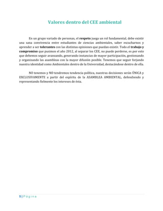 5 | P á g i n a
Valores dentro del CEE ambiental
En un grupo variado de personas, el respeto juega un rol fundamental, debe existir
una sana convivencia entre estudiantes de ciencias ambientales, saber escucharnos y
aprender a ser tolerantes con las distintas opiniones que puedan existir. Todo el trabajo y
compromiso que pusimos el año 2012, al separar los CEE, no puede perderse, es por esto
que debemos seguir avanzando, generando instancias de mayor participación, gestionando
y organizando las asambleas con la mayor difusión posible. Tenemos que seguir forjando
nuestra identidad como Ambientales dentro de la Universidad, destacándose dentro de ella.
NO tenemos y NO tendremos tendencia política, nuestras decisiones serán ÚNICA y
EXCLUSIVAMENTE a partir del espíritu de la ASAMBLEA AMBIENTAL, defendiendo y
representando fielmente los intereses de ésta.
 