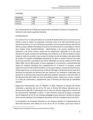 Coordinación de Innovación Educativa
                                                           Proyecto: aprendizaje colaborativo y efectivo 2012.
     ________________________________________________________________________________________________

      PISA12009.

      Asignatura                 Estatal                   Nacional                   OCDE
      Matemática                 416                       419                        501
      Lectura                    430                       425                        493
      Ciencias                   413                       416                        496


      Una recomendación de la OCDE para mejorar estos resultados es involucrar a los padres de
      familia y la comunidad al quehacer educativo.

      Contextualización.

      El uso de las TIC en la educación básica en el estado de Quintana Roo se ha circunscrito en los
      últimos 6 años en aplicar las propuestas nacionales como lo ha sido Enciclomedia para la
      educación primaria y, sin una rectoría para secundaria, lo que ha ocasionado que cada escuela
      defina su propia utilidad enfocándolo al uso de las herramientas de la computadora e internet
      para resolver tareas fundamentalmente administrativas y de asuntos estadísticos de la
      planeación y de control escolar, siendo nula las experiencias registradas en el aula como
      elemento de ayuda al proceso de aprendizaje; otra evidencia, es la falta de equipos en buen
      estado en todas las escuelas, lo que provocó el desfase de esta tecnología como oportunidad
      de cambio en el aspecto metodológico educacional. Por igual, se puede mencionar que todas
      las escuelas primarias y secundarias que fueron habilitadas con aula de medios entre los años
      2000 a 2003, mas de 100 escuelas, no fueron apoyadas en su promoción y mantenimiento del
      equipo de cómputo, quedando hoy completamente en el desecho el proyecto, cuando
      organismos como el ILCE y UNETE tendieron la mano para equipar a muchas de éstas escuelas.
      Ambas experiencias, es consecuencia de la falta de liderazgo y coordinación de las áreas de la
      Secretaría de Educación de Quintana Roo que implicaron las condiciones inadecuadas para
      aprovechar la oferta de éstas propuestas educativas estatales, nacionales e internacionales. El
      Plan Quintana Roo 2011-2016, eje rector de la política estatal, señala como un reto a resolver
      es la falta de conectividad y equipamiento para el fomento del desarrollo de habilidades
      docentes.

      Organismos internacionales como la UNESCO y la ONU. Proponen la inclusión de manera
      sistemática y equitativa del uso de las TIC, para la eficacia del enfoque educativo que se
      plantea para el siglo XXI. El aprendizaje será el centro de atención asegurando el dominio de
      los conocimientos, habilidades y valores. Y como elemento sustancial de apoyo e innovador
      será la integración de las TIC con enfoques pedagógicos para favorecer y facilitar los aportes
      de las ciencias cognitivas y la investigación educativas, ante ello se propone para el año 2012.

      La Coordinación de Innovación Educativa es una instancia ubicada en el Departamento de
      Desarrollo Educativo como líderes en el uso de las TIC en el estado y para hacer eficaz la

1
    Programa para la Evaluación Internacional de los Alumnos. OCDE.

                                                                                                            5
 