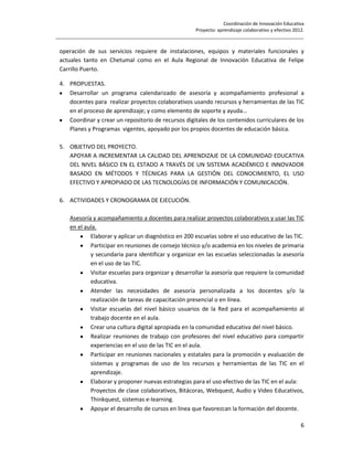 Coordinación de Innovación Educativa
                                                      Proyecto: aprendizaje colaborativo y efectivo 2012.
________________________________________________________________________________________________

 operación de sus servicios requiere de instalaciones, equipos y materiales funcionales y
 actuales tanto en Chetumal como en el Aula Regional de Innovación Educativa de Felipe
 Carrillo Puerto.

 4. PROPUESTAS.
    Desarrollar un programa calendarizado de asesoría y acompañamiento profesional a
    docentes para realizar proyectos colaborativos usando recursos y herramientas de las TIC
    en el proceso de aprendizaje; y como elemento de soporte y ayuda…
    Coordinar y crear un repositorio de recursos digitales de los contenidos curriculares de los
    Planes y Programas vigentes, apoyado por los propios docentes de educación básica.

 5. OBJETIVO DEL PROYECTO.
    APOYAR A INCREMENTAR LA CALIDAD DEL APRENDIZAJE DE LA COMUNIDAD EDUCATIVA
    DEL NIVEL BÁSICO EN EL ESTADO A TRAVÉS DE UN SISTEMA ACADÉMICO E INNOVADOR
    BASADO EN MÉTODOS Y TÉCNICAS PARA LA GESTIÓN DEL CONOCIMIENTO, EL USO
    EFECTIVO Y APROPIADO DE LAS TECNOLOGÍAS DE INFORMACIÓN Y COMUNICACIÓN.

 6. ACTIVIDADES Y CRONOGRAMA DE EJECUCIÓN.

     Asesoría y acompañamiento a docentes para realizar proyectos colaborativos y usar las TIC
     en el aula.
             Elaborar y aplicar un diagnóstico en 200 escuelas sobre el uso educativo de las TIC.
             Participar en reuniones de consejo técnico y/o academia en los niveles de primaria
             y secundaria para identificar y organizar en las escuelas seleccionadas la asesoría
             en el uso de las TIC.
             Visitar escuelas para organizar y desarrollar la asesoría que requiere la comunidad
             educativa.
             Atender las necesidades de asesoría personalizada a los docentes y/o la
             realización de tareas de capacitación presencial o en línea.
             Visitar escuelas del nivel básico usuarios de la Red para el acompañamiento al
             trabajo docente en el aula.
             Crear una cultura digital apropiada en la comunidad educativa del nivel básico.
             Realizar reuniones de trabajo con profesores del nivel educativo para compartir
             experiencias en el uso de las TIC en el aula.
             Participar en reuniones nacionales y estatales para la promoción y evaluación de
             sistemas y programas de uso de los recursos y herramientas de las TIC en el
             aprendizaje.
             Elaborar y proponer nuevas estrategias para el uso efectivo de las TIC en el aula:
             Proyectos de clase colaborativos, Bitácoras, Webquest, Audio y Video Educativos,
             Thinkquest, sistemas e-learning.
             Apoyar el desarrollo de cursos en línea que favorezcan la formación del docente.

                                                                                                       6
 
