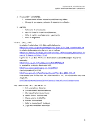 Coordinación de Innovación Educativa
                                                        Proyecto: aprendizaje colaborativo y efectivo 2012.
  ________________________________________________________________________________________________



   8. EVALUACIÓN Y MONITOREO.
            Elaboración de informe trimestral con evidencias y anexos.
            Llenado de una guía de evaluación de las acciones realizadas.

   9. ANEXOS.
            Calendario de la Redescolar.
            Descripción de los proyectos colaborativos.
            Ficha de registro para la asesoría y seguimiento.
            Ficha de diagnóstico.

FUENTES CONSULTADAS.
      Resultados Prueba Enlace 2011. Básica y Media Superior.
      http://www.enlace.sep.gob.mx/content/gr/docs/2011/ENLACE2011_versionFinalSEP.pdf
      Resultados de logro educativo. Factores que lo explican.
      http://www.inee.edu.mx/images/stories/documentos_pdf/Publicaciones/Folletos/Los_Te
      mas_de_la_Evaluacion/folleto_12.pdf
      Sugerencias de uso de la información de enlace en educación básica para mejorar los
      resultados.
      http://enlace.sep.gob.mx/ba/docs/usoresultadosENLACE.pdf
      La prueba PISA en México. Resultados 2009.
      http://www.pisa.sep.gob.mx/pisa_en_mexico2.html
      Plan Quintana Roo2011-2016.
      http://www.qroo.gob.mx/qroo/planquintanaroo/Plan_Qroo_2011_2016.pdf
      Programa Nacional de Educación 2001-2006. La visión a 2025. Un enfoque educativo para
      el siglo XXI.
      http://ses2.sep.gob.mx/somos/de/pne/primera%20parte/cuatro/la%20vision.htm

PARTICIPANTES DOCENTES EN EL PROYECTO:
           Inés Lorena Arceo Cárdenas
           Astrid Jeannete Cambranis Ramírez
           Elsy Miguelina Hernández Duarte
           Melba Josefina Sosa González
           Marco Antonio Castillo May
           Gonzalo Xolo González
           Edberto Aseslav Cauich Rodríguez
           Angel Raúl Hernández Hernández

                                                  ………………………...




                                                                                                         8
 