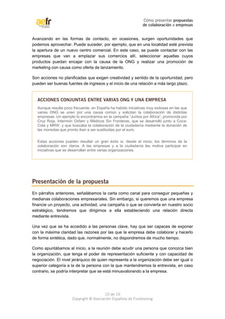 Cómo presentar propuestas 
de colaboración a empresas 
Avanzando en las formas de contacto, en ocasiones, surgen oportunidades que 
podemos aprovechar. Puede suceder, por ejemplo, que en una localidad esté prevista 
la apertura de un nuevo centro comercial. En este caso, se puede contactar con las 
empresas que van a emplazar sus comercios allí, seleccionar aquellas cuyos 
productos puedan encajar con la causa de la ONG y realizar una promoción de 
marketing con causa como oferta de lanzamiento. 
Son acciones no planificadas que exigen creatividad y sentido de la oportunidad, pero 
pueden ser buenas fuentes de ingresos y el inicio de una relación a más largo plazo. 
ACCIONES CONJUNTAS ENTRE VARIAS ONG Y UNA EMPRESA 
Aunque resulta poco frecuente, en España ha habido iniciativas muy exitosas en las que 
varias ONG se unen por una causa común y solicitan la colaboración de distintas 
empresas. Un ejemplo lo encontramos en la campaña “Juntos por África”, promovida por 
Cruz Roja, Intermón Oxfam y Médicos Sin Fronteras, que se desarrolló junto a Coca- 
Cola y MRW, y que buscaba la colaboración de la ciudadanía mediante la donación de 
las monedas que pronto iban a ser sustituidas por el euro. 
Estas acciones pueden resultar un gran éxito si, desde el inicio, los términos de la 
colaboración son claros. A las empresas y a la ciudadanía les motiva participar en 
iniciativas que se desarrollan entre varias organizaciones. 
Presentación de la propuesta 
En párrafos anteriores, señalábamos la carta como canal para conseguir pequeñas y 
medianas colaboraciones empresariales. Sin embargo, si queremos que una empresa 
financie un proyecto, una actividad, una campaña o que se convierta en nuestro socio 
estratégico, tendremos que dirigirnos a ella estableciendo una relación directa 
mediante entrevista. 
Una vez que se ha accedido a las personas clave, hay que ser capaces de exponer 
con la máxima claridad las razones por las que la empresa debe colaborar y hacerlo 
de forma sintética, dado que, normalmente, no dispondremos de mucho tiempo. 
Como apuntábamos al inicio, a la reunión debe acudir una persona que conozca bien 
la organización, que tenga el poder de representación suficiente y con capacidad de 
negociación. El nivel jerárquico de quien representa a la organización debe ser igual o 
superior categoría a la de la persona con la que mantendremos la entrevista, en caso 
contrario, se podría interpretar que se está minusvalorando a la empresa. 
10 de 16 
Copyright © Asociación Española de Fundraising 
 
