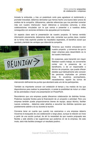 Cómo presentar propuestas 
de colaboración a empresas 
Iniciada la entrevista, y tras un preámbulo corto para agradecer el recibimiento y 
prometer brevedad, debemos demostrar que hemos hecho una buena labor previa de 
análisis de la compañía. Utilizaremos, además referencias que nos permitan conectar 
más con nuestro interlocutor: hacer referencia a conocidos comunes, a otras 
colaboraciones vinculadas con la que vamos a presentar o a nuestros éxitos 
conseguidos con acciones similares a las apoyadas por la empresa. 
Un aspecto clave será la presentación de nuestro proyecto. Si hemos remitido 
información previamente, deberemos darle vida, comentar sus puntos clave, mostrar 
de la forma más explícita posible los resultados esperados, el beneficio social que 
aportará y también las ventajas que obtendrá la compañía. 
Tenemos que mostrar entusiasmo con 
nuestro proyecto y convencer de que la 
mejor empresa para desarrollarlo es la 
de nuestro interlocutor. 
En ocasiones, para transmitir con mayor 
fidelidad nuestro trabajo, es conveniente 
contar con la presencia de un 
beneficiario, o de un responsable o 
técnico de proyectos, que pueda ofrecer 
detalles que habitualmente sólo conocen 
las personas implicadas en primera 
línea. Si acudimos acompañados, 
necesitaremos repartir los turnos de 
intervención definiendo los puntos que abordará cada uno de los participantes. 
También es importante conocer con antelación el tiempo y los medios de los que 
dispondremos para realizar la presentación; si existe la posibilidad de incluir un vídeo 
de las actividades o hacer una presentación en PowerPoint. 
Recordemos que una empresa puede ofrecernos colaboración de distintas formas. 
Podemos necesitar fondos para la financiación de un proyecto o actividad. Pero una 
empresa también puede proporcionarnos bienes de equipo, apoyo técnico, facilitar 
nuevos contactos… debemos estar abiertos a escuchar las distintas opciones que 
posiblemente saldrán a la luz durante la reunión. 
Conviene tener en cuenta que cuando nos acercamos a una empresa debería 
movernos la búsqueda de una colaboración a largo plazo, aunque la relación se inicie 
a partir de una acción puntual, de ahí la necesidad de que nuestra propuesta sea 
flexible y esté abierta a las sugerencias que podamos oír de la empresa. De este 
modo, será más factible conseguir un resultado positivo. 
11 de 16 
Copyright © Asociación Española de Fundraising 
 