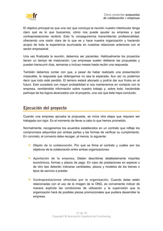 Cómo presentar propuestas 
de colaboración a empresas 
El objetivo principal es que una vez que concluya la reunión nuestro interlocutor tenga 
claro qué es lo que buscamos, cómo nos puede ayudar su empresa y qué 
contraprestaciones recibirá. Esto lo conseguiremos transmitiendo profesionalidad, 
ofreciendo una visión clara de lo que es y hace nuestra organización y haciendo 
acopio de toda la experiencia acumulada en nuestras relaciones anteriores con el 
sector empresarial. 
Una vez finalizada la reunión, debemos ser pacientes. Habitualmente los proyectos 
tienen un tiempo de maduración. Las empresas suelen deliberar las propuestas y 
pueden transcurrir días, semanas o incluso meses hasta recibir una respuesta. 
También debemos contar con que, a pesar de haber realizado una presentación 
impecable, la respuesta que obtengamos no sea la esperada. Aun así no podemos 
decir que todo esté perdido. El terreno estará abonado y podría dar sus frutos en el 
futuro. Esto sucederá con mayor probabilidad si nos mantenemos en contacto con la 
empresa, remitiéndole información sobre nuestro trabajo y, sobre todo, haciéndole 
partícipe de los logros alcanzados con el proyecto, una vez que éste haya concluido. 
Cuando una empresa aprueba la propuesta, se inicia otra etapa que requiere ser 
trabajada con rigor. Es el momento de llevar a cabo lo que hemos prometido. 
Normalmente, recogeremos los acuerdos establecidos en un contrato que refleje los 
compromisos adquiridos por ambas partes y las formas de verificar su cumplimiento. 
En concreto, el convenio debe recoger, al menos, lo siguiente: 
» Objeto de la colaboración. Por qué se firma el contrato y cuáles son los 
objetivos de la colaboración entre ambas organizaciones. 
» Aportación de la empresa. Deben describirse detalladamente importes 
económicos, formas y plazos de pago. En caso de prestaciones en especie o 
de otro tipo deberán indicarse cantidades, plazos y modelos de los bienes o 
tipos de servicio a prestar. 
» Contraprestaciones ofrecidas por la organización. Cuando éstas estén 
relacionadas con el uso de la imagen de la ONG, es conveniente indicar de 
manera explícita las condiciones de utilización y la supervisión que la 
organización hará de posibles piezas promocionales que pudiera desarrollar la 
empresa. 
12 de 16 
Ejecución del proyecto 
Copyright © Asociación Española de Fundraising 
 