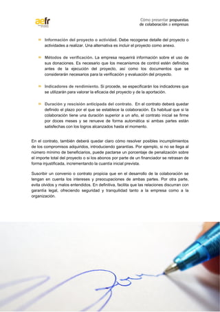 Cómo presentar propuestas 
de colaboración a empresas 
» Información del proyecto o actividad. Debe recogerse detalle del proyecto o 
actividades a realizar. Una alternativa es incluir el proyecto como anexo. 
» Métodos de verificación. La empresa requerirá información sobre el uso de 
sus donaciones. Es necesario que los mecanismos de control estén definidos 
antes de la ejecución del proyecto, así como los documentos que se 
considerarán necesarios para la verificación y evaluación del proyecto. 
» Indicadores de rendimiento. Si procede, se especificarán los indicadores que 
se utilizarán para valorar la eficacia del proyecto y de la aportación. 
» Duración y rescisión anticipada del contrato. En el contrato deberá quedar 
definido el plazo por el que se establece la colaboración. Es habitual que si la 
colaboración tiene una duración superior a un año, el contrato inicial se firme 
por doces meses y se renueve de forma automática si ambas partes están 
satisfechas con los logros alcanzados hasta el momento. 
En el contrato, también deberá quedar claro cómo resolver posibles incumplimientos 
de los compromisos adquiridos, introduciendo garantías. Por ejemplo, si no se llega al 
número mínimo de beneficiarios, puede pactarse un porcentaje de penalización sobre 
el importe total del proyecto o si los abonos por parte de un financiador se retrasan de 
forma injustificada, incrementando la cuantía inicial prevista. 
Suscribir un convenio o contrato propicia que en el desarrollo de la colaboración se 
tengan en cuenta los intereses y preocupaciones de ambas partes. Por otra parte, 
evita olvidos y malos entendidos. En definitiva, facilita que las relaciones discurran con 
garantía legal, ofreciendo seguridad y tranquilidad tanto a la empresa como a la 
organización. 
13 de 16 
Copyright © Asociación Española de Fundraising 
 