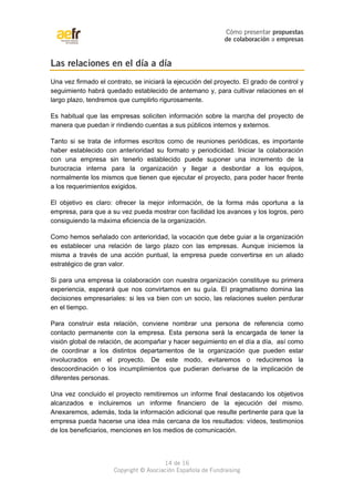 Cómo presentar propuestas 
de colaboración a empresas 
Las relaciones en el día a día 
Una vez firmado el contrato, se iniciará la ejecución del proyecto. El grado de control y 
seguimiento habrá quedado establecido de antemano y, para cultivar relaciones en el 
largo plazo, tendremos que cumplirlo rigurosamente. 
Es habitual que las empresas soliciten información sobre la marcha del proyecto de 
manera que puedan ir rindiendo cuentas a sus públicos internos y externos. 
Tanto si se trata de informes escritos como de reuniones periódicas, es importante 
haber establecido con anterioridad su formato y periodicidad. Iniciar la colaboración 
con una empresa sin tenerlo establecido puede suponer una incremento de la 
burocracia interna para la organización y llegar a desbordar a los equipos, 
normalmente los mismos que tienen que ejecutar el proyecto, para poder hacer frente 
a los requerimientos exigidos. 
El objetivo es claro: ofrecer la mejor información, de la forma más oportuna a la 
empresa, para que a su vez pueda mostrar con facilidad los avances y los logros, pero 
consiguiendo la máxima eficiencia de la organización. 
Como hemos señalado con anterioridad, la vocación que debe guiar a la organización 
es establecer una relación de largo plazo con las empresas. Aunque iniciemos la 
misma a través de una acción puntual, la empresa puede convertirse en un aliado 
estratégico de gran valor. 
Si para una empresa la colaboración con nuestra organización constituye su primera 
experiencia, esperará que nos convirtamos en su guía. El pragmatismo domina las 
decisiones empresariales: si les va bien con un socio, las relaciones suelen perdurar 
en el tiempo. 
Para construir esta relación, conviene nombrar una persona de referencia como 
contacto permanente con la empresa. Esta persona será la encargada de tener la 
visión global de relación, de acompañar y hacer seguimiento en el día a día, así como 
de coordinar a los distintos departamentos de la organización que pueden estar 
involucrados en el proyecto. De este modo, evitaremos o reduciremos la 
descoordinación o los incumplimientos que pudieran derivarse de la implicación de 
diferentes personas. 
Una vez concluido el proyecto remitiremos un informe final destacando los objetivos 
alcanzados e incluiremos un informe financiero de la ejecución del mismo. 
Anexaremos, además, toda la información adicional que resulte pertinente para que la 
empresa pueda hacerse una idea más cercana de los resultados: vídeos, testimonios 
de los beneficiarios, menciones en los medios de comunicación. 
14 de 16 
Copyright © Asociación Española de Fundraising 
 