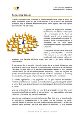 Cómo presentar propuestas 
de colaboración a empresas 
Cuando una organización ha tomado la decisión estratégica de buscar el apoyo del 
sector empresarial, y una vez que se ha analizado el tipo de vínculo que deseamos 
establecer, llega el momento de centrarnos en un primer aspecto clave: la búsqueda 
del interlocutor más adecuado. 
En general, en las pequeñas empresas, 
las relaciones con el tercer sector suelen 
estar centralizadas en la figura de 
dirección general o en la persona que 
ostenta la propiedad de la compañía. Sin 
embargo, en las grandes compañías la 
articulación con las ONG puede 
encontrarse en diferentes departamentos 
funcionales. 
El método de contacto ha de ser el más 
directo y personal posible. Lo ideal es 
tratar el asunto en una entrevista, si bien 
para lograrla será necesario realizar con 
antelación una llamada telefónica, enviar una carta o un correo electrónico 
personalizado. 
Si carecemos de un contacto relevante dentro de la empresa, iniciaremos este 
acercamiento tratando de averiguar previamente quién es la persona más indicada 
para poder dirigirnos a ella por su nombre (no siempre será posible por las políticas de 
confidencialidad que hay en algunas grandes compañías). Cuando nos dirigimos por 
escrito, las comunicaciones deben ser breves, atractivas, ir directas a lo esencial y 
expresarse con un lenguaje comprensible y cercano al de nuestro interlocutor. 
Si nuestra organización y sus programas les son por completo desconocidos, 
remitiremos la información necesaria como material anexo, y nunca incluyendo ésta en 
el cuerpo de la carta. Una carta excesivamente larga puede desincentivar la lectura de 
la misma. 
Una vez conseguida la entrevista, por parte de la organización siempre debe acudir 
una persona cualificada, con poder de representación y con capacidad para la toma de 
decisiones y de realizar una eventual negociación. 
La entrevista constituye el momento de la verdad. Ésta debe tener la duración justa, 
sin extendernos innecesariamente ni dar rodeos que nos distraigan de nuestro 
propósito. Hemos de transmitir seguridad, profesionalidad y entusiasmo. Y, sobre todo, 
debemos saber escuchar. Hay que dejar hablar al interlocutor, ya que podemos 
3 de 16 
Perspectiva general 
Copyright © Asociación Española de Fundraising 
 