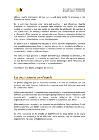 Cómo presentar propuestas 
de colaboración a empresas 
obtener mucha información útil que nos servirá para ajustar la propuesta a los 
intereses de ambas partes. 
En la entrevista debemos dejar claro qué pedimos y qué ofrecemos. Cuando 
buscamos su colaboración, la empresa debe entender con claridad que también 
recibirá un beneficio, y que éste puede ser intangible (la satisfacción de contribuir a 
una buena causa, por ejemplo) o material, mediante una contraprestación en difusión 
e información. Para transmitir las contraprestaciones de manera adecuada, tendremos 
que trabajarlas previamente. Además, debemos informar sobre los incentivos fiscales, 
si los hubiere, de las distintas formas de colaboración. 
En caso de que la empresa esté dispuesta a apoyar a nuestra organización, conviene 
que su colaboración quede fijada por escrito, a través de un formulario de afiliación o 
mediante un convenio de colaboración. La formalización de los acuerdos favorecerá su 
cumplimiento y evitará posibles equívocos. 
Por último, hay que gestionar la relación de manera que se fidelice a la empresa, a fin 
de mantener, reproducir o incrementar su colaboración. Para ello conviene asegurar 
un flujo de información continuado y rendir cuentas de los logros de la institución y de 
los programas específicos con los que la empresa colabora. 
Veamos con más detalle cada parte del proceso. 
Los departamentos de referencia 
La primera pregunta que es necesario hacernos a la hora de contactar con una 
empresa es a quién debemos dirigirnos. La respuesta no es fácil, dado que dependerá 
de su estructura interna. 
Así como la mayoría de compañías tienen sus estructuras organizativas perfectamente 
definidas y nadie dudaría de a quién dirigirse para gestionar un asunto relacionado con 
administración, marketing o ventas, cuanto hablamos de dónde está 
organizativamente hablando la atención a las ONG la cuestión es más difusa. 
Algunas empresas han optado por segregar las actividades de Responsabilidad Social 
Empresarial (RSE) y de acción social creando una fundación a los efectos. En tal caso, 
hay que dirigirse directamente a éstas. 
En otras ocasiones, se ha creado un departamento de RSE dentro de la propia 
compañía que se encarga de las relaciones con la sociedad civil. No obstante, este 
departamento no existe en todas las empresas. 
4 de 16 
Copyright © Asociación Española de Fundraising 
 