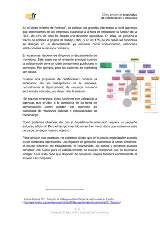 Cómo presentar propuestas 
de colaboración a empresas 
En el último informe de Forética1, se señalan las grandes diferencias a nivel operativo 
que encontramos en las empresas españolas a la hora de estructurar la función de la 
RSE. Un 48% de ellas ha creado una dirección específica. En otras, se gestiona a 
través de comités o grupos de trabajo (26%) y en un 17% de los casos las funciones 
se delegan en un departamento ya existente como comunicación, relaciones 
institucionales o recursos humanos. 
En ocasiones, deberemos dirigirnos al departamento de 
marketing. Éste suele ser el referente principal cuando 
la colaboración tiene un claro componente publicitario o 
comercial. Por ejemplo, para las acciones de marketing 
con causa. 
Cuando una propuesta de colaboración conlleva la 
implicación de los trabajadores de la empresa, 
normalmente el departamento de recursos humanos 
será el más indicado para desarrollar la relación. 
En algunas empresas, estas funciones son delegadas a 
agencias que ayudan a la compañía en su tarea de 
comunicación, como pueden ser agencias de 
publicidad, de relaciones públicas o especializadas en 
mecenazgo. 
Como podemos observar, dar con el departamento adecuado requiere un pequeño 
esfuerzo adicional. Pero el tiempo invertido no será en vano, dado que estaremos más 
cerca de conseguir nuestro objetivo. 
Para concluir este apartado, no debemos olvidar que en la propia organización pueden 
existir contactos interesantes. Los órganos de gobierno, patronatos o juntas directivas, 
el equipo directivo, los trabajadores, el voluntariado, los socios y donantes pueden 
constituir una fuente para el establecimiento de nuevas relaciones que es necesario 
indagar. Qué duda cabe que disponer de contactos previos facilitará enormemente el 
acceso a la compañía. 
1 Informe Forética 2011. Evolución de la Responsabilidad Social de las Empresas en España. 
<http://www.foretica.org/sala-de-prensa/noticias/1190-presentado-el-informe-foretica-2011?lang=es> 
5 de 16 
Copyright © Asociación Española de Fundraising 
 