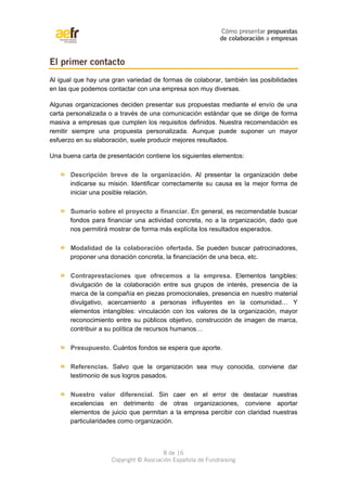 Cómo presentar propuestas 
de colaboración a empresas 
Al igual que hay una gran variedad de formas de colaborar, también las posibilidades 
en las que podemos contactar con una empresa son muy diversas. 
Algunas organizaciones deciden presentar sus propuestas mediante el envío de una 
carta personalizada o a través de una comunicación estándar que se dirige de forma 
masiva a empresas que cumplen los requisitos definidos. Nuestra recomendación es 
remitir siempre una propuesta personalizada. Aunque puede suponer un mayor 
esfuerzo en su elaboración, suele producir mejores resultados. 
Una buena carta de presentación contiene los siguientes elementos: 
» Descripción breve de la organización. Al presentar la organización debe 
indicarse su misión. Identificar correctamente su causa es la mejor forma de 
iniciar una posible relación. 
» Sumario sobre el proyecto a financiar. En general, es recomendable buscar 
fondos para financiar una actividad concreta, no a la organización, dado que 
nos permitirá mostrar de forma más explícita los resultados esperados. 
» Modalidad de la colaboración ofertada. Se pueden buscar patrocinadores, 
proponer una donación concreta, la financiación de una beca, etc. 
» Contraprestaciones que ofrecemos a la empresa. Elementos tangibles: 
divulgación de la colaboración entre sus grupos de interés, presencia de la 
marca de la compañía en piezas promocionales, presencia en nuestro material 
divulgativo, acercamiento a personas influyentes en la comunidad… Y 
elementos intangibles: vinculación con los valores de la organización, mayor 
reconocimiento entre su públicos objetivo, construcción de imagen de marca, 
contribuir a su política de recursos humanos… 
» Presupuesto. Cuántos fondos se espera que aporte. 
» Referencias. Salvo que la organización sea muy conocida, conviene dar 
testimonio de sus logros pasados. 
» Nuestro valor diferencial. Sin caer en el error de destacar nuestras 
excelencias en detrimento de otras organizaciones, conviene aportar 
elementos de juicio que permitan a la empresa percibir con claridad nuestras 
particularidades como organización. 
8 de 16 
El primer contacto 
Copyright © Asociación Española de Fundraising 
 