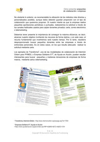 Cómo presentar propuestas 
de colaboración a empresas 
No obstante lo anterior, es recomendable la utilización de los métodos más directos y 
personalizados posibles, aunque éstos deberán guardar proporción con el tipo de 
colaboración que queremos proponer. Si nuestro interés es que la empresa realice 
pequeñas aportaciones periódicas o puntuales, realizaremos la solicitud a través de 
los canales habituales usados para captar donantes privados: carta, correo electrónico 
o telemarketing. 
Debemos tener presente la importancia de conseguir la máxima eficiencia, es decir, 
alcanzar nuestro objetivo invirtiendo los recursos de forma óptima, y en este caso, el 
recurso fundamental que invertiremos será nuestro tiempo. Por lo tanto, resultaría 
desproporcionado buscar pequeños donantes entre las empresas a través de 
entrevistas personales. Es en estos casos, en los que resulta adecuado realizar la 
solicitud mediante carta. 
Los ejemplos de Transforma2, una de las modalidades de colaboración de Intermón 
Oxfam para PYMES, o Empresa Solidaria 0’73, de Ayuda en Acción, pueden resultar 
interesantes para buscar pequeñas y medianas donaciones de empresas de forma 
masiva, mediante carta o telemarketing. 
2.Transforma, Intermón-Oxfam: <http://www.intermonoxfam.org/es/page.asp?id=1709> 
3 Empresas Solidaria 0’7, Ayuda en Acción: 
<https://www.ayudaenaccion.org/peru/index.asp?MP=42&MS=0&TC=A&IDC=318> 
9 de 16 
Copyright © Asociación Española de Fundraising 
 