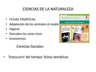 CIENCIAS DE LA NATURALEZA 
• FICHAS TEMÁTICAS. 
• Adaptación de los animales al medio 
• Higiene 
• Descubre los seres vivos 
• Ecosistemas 
Ciencias Sociales 
• Transcurrir del tiempo: fichas temáticas. 
 