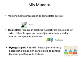 Mis Mundos 
• Markers: Como procesador de texto (letra cursiva) 
• Toca Letras: Para crear palabras y a partir de ellas elaborar 
texto. Utilizar la «pausa» para «fijar las letras» y poder 
tener un tiempo para «pensar». 
• Dyseggxia para Android : buscar por internet y 
descargar la aplicación para el área de Lengua 
(superar problemas de lectura) 
 