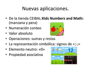 Nuevas aplicaciones. 
•De la tienda CEIBAL:Kids Numbers and Math: (manzana y pera) 
•Numeración conteo 
•Valor absoluto 
•Operaciones: sumas y restas 
•La representación simbólica: signos de +;-;= 
•Elemento neutro: «0» 
•Propiedad asociativa  