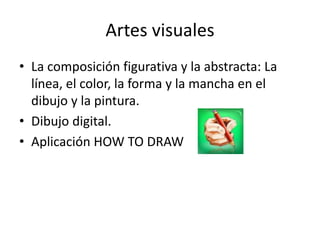 Artes visuales 
•La composición figurativa y la abstracta: La línea, el color, la forma y la mancha en el dibujo y la pintura. 
•Dibujo digital. 
•Aplicación HOW TO DRAW  