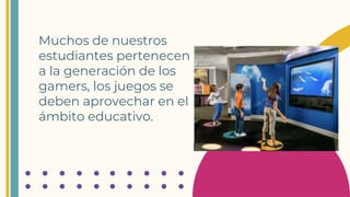 Muchos de nuestros
estudiantes pertenecen
a la generación de los
gamers, los juegos se
deben aprovechar en el
ámbito educativo.
 