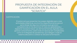 PROPUESTA DE INTEGRACIÓN DE
GAMIFICACIÓN EN EL AULA
“SCRATCH”
JUSTIFICACIÓN
El potencial que presentan los juegos digitales para crear
actividades didácticas, es enorme, específicamente para el
aprendizaje de algunos conceptos que generen
competencias en los alumnos. En esta era globalizada y
digital es necesario hacer uso de herramientas digitales para
generar conocimiento, sobre todo en épocas tan complicadas
como en la llegada de pandemias, que obligan a todo el
sistema educativo a utilizar la red para la formación.
 