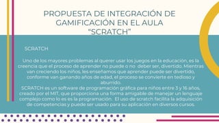 PROPUESTA DE INTEGRACIÓN DE
GAMIFICACIÓN EN EL AULA
“SCRATCH”
SCRATCH
Uno de los mayores problemas al querer usar los juegos en la educación, es la
creencia que el proceso de aprender no puede o no deber ser, divertido. Mientras
van creciendo los niños, les enseñamos que aprender puede ser divertido,
conforme van ganando años de edad, el proceso se convierte en tedioso y
aburrido.
SCRATCH es un software de programación gráfica para niños entre 3 y 16 años,
creado por el MIT, que proporciona una forma amigable de manejar un lenguaje
complejo como lo es es la programación. El uso de scratch facilita la adquisición
de competencias y puede ser usado para su aplicación en diversos cursos.
 