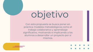 objetivo
Con esta propuesta se busca poner en
práctica modelos metodológicos como el
trabajo colaborativo y aprendizaje
significativo, motivando e implicando a los
alumnos a desarrollar un proyecto por sí
mismos.
 