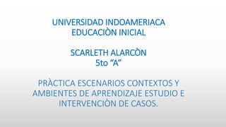 UNIVERSIDAD INDOAMERIACA
EDUCACIÒN INICIAL
SCARLETH ALARCÒN
5to “A”
PRÀCTICA ESCENARIOS CONTEXTOS Y
AMBIENTES DE APRENDIZAJE ESTUDIO E
INTERVENCIÒN DE CASOS.
 