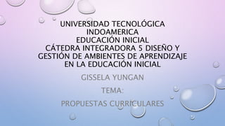 UNIVERSIDAD TECNOLÓGICA
INDOAMERICA
EDUCACIÓN INICIAL
CÁTEDRA INTEGRADORA 5 DISEÑO Y
GESTIÓN DE AMBIENTES DE APRENDIZAJE
EN LA EDUCACIÓN INICIAL
GISSELA YUNGAN
TEMA:
PROPUESTAS CURRICULARES
 