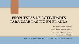 PROPUESTAS DE ACTIVIDADES
PARA USAR LAS TIC EN EL AULA
De Hoces Gómez, Isabel M.ª
Villena Álvarez, Cristina Antonia
4.º A Grado de Educación Primaria
Curso académico 2015/2016
DIDÁCTICA DE LA COMPETENCIA COMUNICATIVA EN LENGUA MATERNA
 