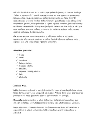 utilizaba dos técnicas, una era la pintura, que ya la trabajamos y la otra era el collage
¿Saben lo que es eso? Es una técnica que consiste en una superponer cosas, como
fotos, papeles, etc., pero ¿saben que es lo más interesante que hacia Berni? El
recolectaba de la basura muchos de los materiales que utilizaba en sus obras, como
etiquetas de gaseosa, latas aplastadas, la caja de algunos alimentos, pedazos de tela y
un montón de cosas más. Yo hoy les traje algunas de las cosas que usaba el para que
cada uno haga su propio collage. La docente los invitará a sentarse en las mesas y
repartirá las hojas y demás materiales.
Cierre: una vez que hayamos ordenado el salón entre todos, se los invitará
nuevamente a formar una ronda, en la cual se charlará sobre qué es lo que quiso
expresar cada uno en su collage y ponerle un nombre.
Materiales y recursos:
 Hojas.
 Lanas.
 Cartulinas.
 Retazos de tela.
 Hojas de árboles.
 Etiquetas.
 Tapas de chapa y plásticas.
 Tela.
 plasticola
Actividad N°3:
Inicio: la docente ordenará el sum de la institución como si fuese la galería de arte de
la sala de “lucecitas”. Sobre una pared, las obras de Antonio Berni, sobre otra todas las
pinturas de los niños por ultimo sobre la pared restante los collages.
Desarrollo: Anteriormente a la salida de los niños de la sala, se les explicará que
deberán contarles a los invitados como se llama su obra y la técnica que utilizaron.
Luego saldremos y nos encontraremos con los padres, que serán los invitados a la
exposición de la sala de las lucecitas. Saldremos al sum y se llevará adelante la
actividad.
 