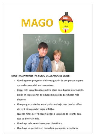 NUESTRAS PROPUESTAS COMO DELEGADOS DE CLASE:
- Que hagamos proyectos de investigación de dos personas para
aprender a convivir entre nosotros.
- Coger más los ordenadores de la clase para buscar información.
- Bailar en las sesiones de educación plástica para hacer más
deporte.
- Que pongan porterías en el patio de abajo para que los niños
de 1 y 2 ciclo puedan jugar al fútbol.
- Que los niños de 4ºB hagan juegos a los niños de infantil para
que se diviertan más.
- Que haya más excursiones para divertirnos.
- Que haya un pececito en cada clase para poder estudiarlo.
 