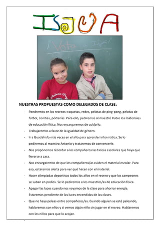 NUESTRAS PROPUESTAS COMO DELEGADOS DE CLASE:
- Pondremos en los recreos: raquetas, redes, pelotas de ping-pong, pelotas de
fútbol, combas, porterías. Para ello, pediremos al maestro Rubio los materiales
de educación física. Nos encargaremos de cuidarlo.
- Trabajaremos a favor de la igualdad de género.
- Ir a Guadalinfo más veces en el año para aprender informática. Se lo
pediremos al maestro Antonio y trataremos de convencerle.
- Nos proponemos recordar a los compañeros las tareas escolares que haya que
llevarse a casa.
- Nos encargaremos de que los compañeros/as cuiden el material escolar. Para
eso, estaremos alerta para ver qué hacen con el material.
- Hacer olimpiadas deportivas todos los años en el recreo y que los campeones
se suban en podios. Se lo pediremos a los maestros/as de educación física.
- Apagar las luces cuando nos vayamos de la clase para ahorrar energía.
Estaremos pendiente de las luces encendidas de las clases.
- Que no haya peleas entre compañeros/as. Cuando alguien se esté peleando,
hablaremos con ellos y si vemos algún niño sin jugar en el recreo. Hablaremos
con los niños para que lo acojan.
-
 