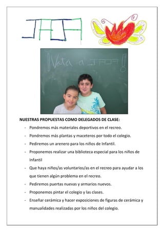 NUESTRAS PROPUESTAS COMO DELEGADOS DE CLASE:
- Pondremos más materiales deportivos en el recreo.
- Pondremos más plantas y maceteros por todo el colegio.
- Pediremos un arenero para los niños de Infantil.
- Proponemos realizar una biblioteca especial para los niños de
Infantil
- Que haya niños/as voluntarios/as en el recreo para ayudar a los
que tienen algún problema en el recreo.
- Pediremos puertas nuevas y armarios nuevos.
- Proponemos pintar el colegio y las clases.
- Enseñar cerámica y hacer exposiciones de figuras de cerámica y
manualidades realizadas por los niños del colegio.
 