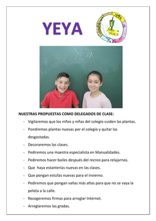 NUESTRAS PROPUESTAS COMO DELEGADOS DE CLASE:
- Vigilaremos que los niños y niñas del colegio cuiden las plantas.
- Pondremos plantas nuevas por el colegio y quitar las
desgastadas.
- Decoraremos las clases.
- Pediremos una maestra especialista en Manualidades.
- Pediremos hacer bailes después del recreo para relajarnos.
- Que haya estanterías nuevas en las clases.
- Que pongan estufas nuevas para el invierno.
- Pediremos que pongan vallas más altas para que no se vaya la
pelota a la calle.
- Recogeremos firmas para arreglar Internet.
- Arreglaremos las gradas.
 