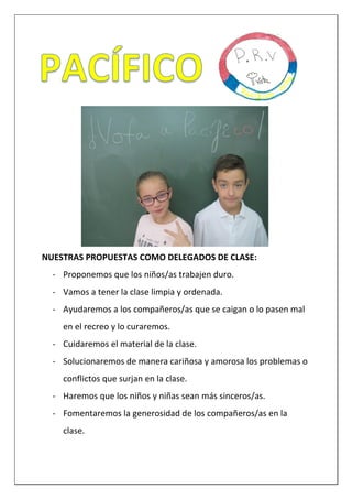 NUESTRAS PROPUESTAS COMO DELEGADOS DE CLASE:
- Proponemos que los niños/as trabajen duro.
- Vamos a tener la clase limpia y ordenada.
- Ayudaremos a los compañeros/as que se caigan o lo pasen mal
en el recreo y lo curaremos.
- Cuidaremos el material de la clase.
- Solucionaremos de manera cariñosa y amorosa los problemas o
conflictos que surjan en la clase.
- Haremos que los niños y niñas sean más sinceros/as.
- Fomentaremos la generosidad de los compañeros/as en la
clase.
 